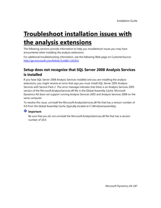 Installation Guide
Microsoft Dynamics AX 187
Troubleshoot installation issues with
the analysis extensions
The following sections provide information to help you troubleshoot issues you may have
encountered when installing the analysis extensions.
For additional troubleshooting information, see the following Web page on CustomerSource:
http://go.microsoft.com/fwlink/?LinkID=142421
Setup does not recognize that SQL Server 2008 Analysis Services
is installed
If you have SQL Server 2008 Analysis Services installed and you are installing the analysis
extensions, you might receive an error that says you must install SQL Server 2005 Analysis
Services with Service Pack 2. This error message indicates that there is an Analysis Services 2005
version of the Microsoft.AnalysisServices.dll file in the Global Assembly Cache. Microsoft
Dynamics AX does not support running Analysis Services 2005 and Analysis Services 2008 on the
same computer.
To resolve this issue, uninstall the Microsoft.AnalysisServices.dll file that has a version number of
9.0 from the Global Assembly Cache (typically located at C:Windowsassembly).
Important:
Be sure that you do not uninstall the Microsoft.AnalysisServices.dll file that has a version
number of 10.0.
 