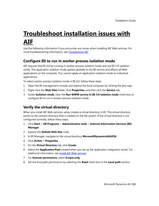 Installation Guide
Microsoft Dynamics AX 188
Troubleshoot installation issues with
AIF
Use the following information if you encounter any issues when installing AIF Web services. For
more troubleshooting information, see Troubleshoot AIF.
Configure IIS to run in worker process isolation mode
AIF requires that IIS 6.0 be running in worker process isolation mode and not IIS 5.0 isolation
mode. The application isolation mode applies globally to the IIS service and affects all Web
applications on the computer. You cannot apply an application isolation mode to individual
applications.
To select worker process isolation mode in IIS 6.0, follow these steps.
1. Open the IIS management console and expand the local computer by clicking the plus sign.
2. Right-click the Web Sites folder, click Properties, and then click the Service tab.
3. Under Isolation mode, clear the Run WWW service in IIS 5.0 isolation mode check box to
configure IIS to run in worker process isolation mode.
Verify the virtual directory
When you install AIF Web services, setup creates a virtual directory in IIS. This virtual directory
points to the content directory that is created on the file system. If the virtual directory is not
configured correctly, follow these steps.
1. Click Start > All Programs > Administrative tools > Internet Information Services (IIS)
Manager.
2. Expand the Default Web Site node.
3. In IIS Manager, navigate to the virtual directory MicrosoftDynamicsAXAif50.
4. Click Action > Properties.
5. On the Virtual Directory tab, click Create.
6. Select the Application Pool created when you set up the application integration server. For
additional information, see Install AIF Web services.
7. For Execute permissions, select Scripts only.
8. Set the local path permissions by selecting the Read check box in the Local path section.
 