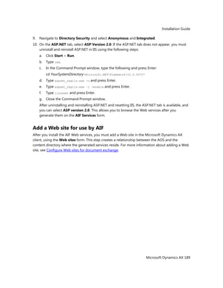 Installation Guide
Microsoft Dynamics AX 189
9. Navigate to Directory Security and select Anonymous and Integrated.
10. On the ASP.NET tab, select ASP Version 2.0. If the ASP.NET tab does not appear, you must
uninstall and reinstall ASP.NET in IIS using the following steps:
a. Click Start > Run.
b. Type cmd.
c. In the Command Prompt window, type the following and press Enter:
cd YourSystemDirectoryMicrosoft.NETFrameworkv2.0.50727
d. Type aspnet_regiis.exe -u and press Enter.
e. Type aspnet_regiis.exe –i -enable and press Enter.
f. Type iisreset and press Enter.
g. Close the Command Prompt window.
After uninstalling and reinstalling ASP.NET and resetting IIS, the ASP.NET tab is available, and
you can select ASP version 2.0. This allows you to browse the Web services after you
generate them on the AIF Services form.
Add a Web site for use by AIF
After you install the AIF Web services, you must add a Web site in the Microsoft Dynamics AX
client, using the Web sites form. This step creates a relationship between the AOS and the
content directory where the generated services reside. For more information about adding a Web
site, see Configure Web sites for document exchange.
 
