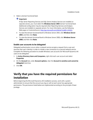 Installation Guide
Microsoft Dynamics AX 21
3. Select a domain functional level.
Important:
If SQL Server Reporting Services and SQL Server Analysis Services are installed on
separate servers, you must select the Windows Server 2003 domain functional level.
Additional configuration may be required when Reporting Services and Analysis
Services are installed on separate servers. For more information, see the following
Web page on CustomerSource: http://go.microsoft.com/fwlink/?LinkID=142421.
To raise the domain functional level to Windows Server 2003, click Windows Server
2003, and then click Raise.
To raise the domain functional level to Windows Server 2008, click Windows Server
2008, and then click Raise.
Enable user accounts to be delegated
Delegated authentication occurs when a network service accepts a request from a user and
assumes that user’s identity in order to initiate a new connection to a second network service.
Complete the following procedure to enable Windows user accounts (for Microsoft Dynamics AX
users) to be delegated.
1. In Active Directory Users and Computers, right-click each user account and select
Properties.
2. On the Account tab, under Account options, clear the Account is sensitive and cannot be
delegated check box.
3. Click OK.
Verify that you have the required permissions for
installation
Before beginning the Microsoft Dynamics AX installation process, work with a system
administrator to ensure that the account you log on with at each server has appropriate
permissions. The permissions listed below are implemented according to the principle of least
privilege.
 