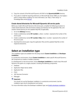 Installation Guide
Microsoft Dynamics AX 24
4. Copy the contents of the Microsoft Dynamics AX DVD to the DynamicsAX2009 directory.
5. If you plan to install the reporting extensions on Microsoft SQL Server 2008, you must apply a
patch to Setup before installing. For more information, see ―Step 1: Patch Setup‖ in
Knowledge Base article 957312.
Create shared directories for Microsoft Dynamics AX service packs
Before you install a Microsoft Dynamics AX service pack, complete the following procedure to
create shared directories. We recommend creating one directory for the application files, and
another shared directory for the updated Help files (if applicable).
1. Go to the AXSetup directory.
2. Create a subdirectory named SP<number>, where <number> represents the number of the
service pack.
3. Create a subdirectory named SP<number>Help, where <number> represents the number of
the service pack.
4. Download the service pack. Copy the application files and the updated Help files to their
respective directories.
Select an installation type
Two installation types are available from the Setup wizard: Custom installation and Developer
installation.
In a production environment, choose Custom installation to select specific Microsoft Dynamics
AX components to install on multiple computers.
In a development or test environment, choose Developer installation to install a basic Microsoft
Dynamics AX system on a single computer, including the following components:
Database
Application Object Server (AOS)
Application files
Client
.NET Business Connector
Debugger
Important:
You should not use the Developer installation in a production environment. Use this
installation type only for development and testing.
For more information about the Developer installation type, see Install a developer installation.
 
