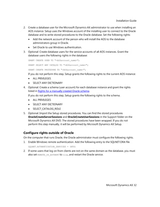 Installation Guide
Microsoft Dynamics AX 32
2. Create a database user for the Microsoft Dynamics AX administrator to use when installing an
AOS instance. Setup uses the Windows account of the installing user to connect to the Oracle
database and to write stored procedures to the Oracle database. Set the following rights:
Add the network account of the person who will install the AOS to the database
administrators group in Oracle.
Set Oracle to use Windows authentication.
3. Optional: Create database users for the service accounts of all AOS instances. Grant the
database users the following rights in the database:
GRANT CREATE USER TO "<AOSaccount_name>";
GRANT SELECT ANY CATALOG TO "<AOSaccount_name>";
GRANT CREATE PROCEDURE TO "<AOSaccount_name>";
If you do not perform this step, Setup grants the following rights to the current AOS instance:
ALL PRIVILEGES
SELECT ANY DICTIONARY
4. Optional: Create a schema (user account) for each database instance and grant the rights
listed in Rights for a manually created Oracle schema.
If you do not perform this step, Setup grants the following rights to the schema.
ALL PRIVILEGES
SELECT ANY DICTIONARY
SELECT_CATALOG_ROLE
5. Optional: Import the Setup stored procedures. You can find the stored procedures
OracleCreateServerSessions and OracleCreateUserSessions in the Support folder on the
Microsoft Dynamics AX DVD. The stored procedures have been wrapped. If you do not
perform this step manually, it will be performed by Microsoft Dynamics AX Setup.
Configure rights outside of Oracle
On the computer that runs Oracle, the Oracle administrator must configure the following rights.
1. Enable Windows remote authentication. Add the following entry to the SQLNET.ORA file.
SQLNET.AUTHENTICATION_SERVICES = (NTS)
2. If some users that log on from clients are not on the same domain as the database, you must
also set REMOTE_OS_AUTHENT to true, and restart the Oracle service.
 