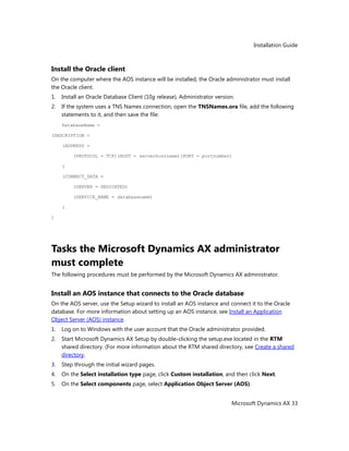 Installation Guide
Microsoft Dynamics AX 33
Install the Oracle client
On the computer where the AOS instance will be installed, the Oracle administrator must install
the Oracle client.
1. Install an Oracle Database Client (10g release), Administrator version.
2. If the system uses a TNS Names connection, open the TNSNames.ora file, add the following
statements to it, and then save the file:
DatabaseName =
(DESCRIPTION =
(ADDRESS =
(PROTOCOL = TCP)(HOST = serverhostname)(PORT = portnumber)
)
(CONNECT_DATA =
(SERVER = DEDICATED)
(SERVICE_NAME = databasename)
)
)
Tasks the Microsoft Dynamics AX administrator
must complete
The following procedures must be performed by the Microsoft Dynamics AX administrator.
Install an AOS instance that connects to the Oracle database
On the AOS server, use the Setup wizard to install an AOS instance and connect it to the Oracle
database. For more information about setting up an AOS instance, see Install an Application
Object Server (AOS) instance.
1. Log on to Windows with the user account that the Oracle administrator provided.
2. Start Microsoft Dynamics AX Setup by double-clicking the setup.exe located in the RTM
shared directory. (For more information about the RTM shared directory, see Create a shared
directory.
3. Step through the initial wizard pages.
4. On the Select installation type page, click Custom installation, and then click Next.
5. On the Select components page, select Application Object Server (AOS).
 