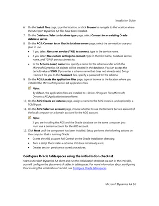 Installation Guide
Microsoft Dynamics AX 34
6. On the Install files page, type the location, or click Browse to navigate to the location where
the Microsoft Dynamics AX files have been installed.
7. On the Database: Select a database type page, select Connect to an existing Oracle
database server.
8. On the AOS: Connect to an Oracle database server page, select the connection type you
plan to use.
If you select Use a net service (TNS) to connect, type in the service name.
If you select Use custom settings to connect, type in the host name, database service
name, and TCP/IP port to connect to.
In the Schema (user) name box, specify a name for the schema under which the
Microsoft Dynamics AX objects will be created in the database. You can accept the
default value of DBO. If you enter a schema name that does not already exist, Setup
creates it for you. In the Password box, specify a password for the schema.
9. On the AOS: Locate the application files page, type or browse to the location where you
installed the Microsoft Dynamics AX application files.
Note:
By default, the application files are installed to <Drive>:Program FilesMicrosoft
Dynamics AXApplicationInstanceName.
10. On the AOS: Create an instance page, assign a name to the AOS instance, and optionally, a
TCP/IP port.
11. On the AOS: Select an account page, choose whether to use the Network Service account of
the local computer or a domain account for the AOS account.
Note:
If you are installing the AOS and the Oracle database on the same computer, you
must use a domain account for the AOS account.
12. Click Next until the component has been installed. Setup performs the following actions on
the computer that is running Oracle:
Grants the AOS account Full Control on the Oracle installation directory.
Runs a script that creates a schema, if it does not already exist.
Creates session persistence stored procedures.
Configure Oracle tablespaces using the initialization checklist
Start a Microsoft Dynamics AX client and run the initialization checklist. As part of the checklist,
you will configure the placement of tables in tablespaces. For more information about configuring
Oracle using the initialization checklist, see Configure Oracle tablespaces.
 