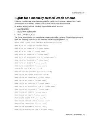 Installation Guide
Microsoft Dynamics AX 35
Rights for a manually created Oracle schema
If you use multiple Oracle database instances for the Microsoft Dynamics AX data, the Oracle
administrator must create a schema (user account) for each database instance.
By default, Setup grants the following rights to Oracle user accounts:
ALL PRIVILEGES
SELECT ANY DICTIONARY
SELECT_CATALOG_ROLE
The Oracle administrator can manually set up permissions for a schema. The administrator must
grant the following rights to use the database with Microsoft Dynamics AX:
CREATE USERS <schema name> IDENTIFIED BY "<schema password>";
GRANT ALTER ANY CLUSTER TO "<schema name>";
GRANT ALTER ANY DIMENSION TO "<schema name>";
GRANT ALTER ANY INDEX TO "<schema name>";
GRANT ALTER ANY INDEXTYPE TO "<schema name>";
GRANT ALTER ANY MATERIALIZED VIEW TO "<schema name>";
GRANT ALTER ANY PROCEDURE TO "<schema name>";
GRANT ALTER ANY TABLE TO "<schema name>";
GRANT ALTER TABLESPACE TO "<schema name>";
GRANT ALTER USER TO "<schema name>";
GRANT ANALYZE ANY DICTIONARY TO "<schema name>";
GRANT CREATE ANY CLUSTER TO "<schema name>";
GRANT CREATE ANY DIMENSION TO "<schema name>";
GRANT CREATE ANY INDEX TO "<schema name>";
GRANT CREATE ANY INDEXTYPE TO "<schema name>";
GRANT CREATE ANY MATERIALIZED VIEW TO "<schema name>";
GRANT CREATE ANY PROCEDURE TO "<schema name>";
GRANT CREATE ANY TABLE TO "<schema name>";
GRANT CREATE ANY VIEW TO "<schema name>";
GRANT CREATE CLUSTER TO "<schema name>";
GRANT CREATE DATABASE LINK TO "<schema name>";
GRANT CREATE DIMENSION TO "<schema name>";
GRANT CREATE INDEXTYPE TO "<schema name>";
GRANT CREATE MATERIALIZED VIEW TO "<schema name>";
 