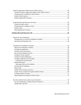 Microsoft Dynamics AX 4
Install an Application Object Server (AOS) instance.......................................................................................44
Checklist: Install an Application Object Server (AOS) instance ..............................................................44
Prerequisites for installing an AOS instance..................................................................................................45
Install an AOS instance...........................................................................................................................................47
Install multiple AOS instances.............................................................................................................................49
Install the Microsoft Dynamics AX client.............................................................................................................50
Checklist: Install a client.........................................................................................................................................50
Prerequisites for installing a client ....................................................................................................................51
Install a client .............................................................................................................................................................52
Mass deployment of clients .................................................................................................................................53
Initialize Microsoft Dynamics AX.....................................................................................................56
Prepare for the initialization.....................................................................................................................................57
Prerequisites for using the initialization checklist .......................................................................................57
Start Microsoft Dynamics AX...............................................................................................................................58
Complete the initialization checklist .....................................................................................................................59
About the initialization checklist........................................................................................................................59
Compile the application.........................................................................................................................................62
Provide license information..................................................................................................................................62
Set customer feedback options..........................................................................................................................64
Configure Oracle statistics....................................................................................................................................64
Configure Oracle tablespaces..............................................................................................................................64
Configure application functionality...................................................................................................................65
Configuration key flowchart ............................................................................................................................66
Modify data types ....................................................................................................................................................67
Data types that can be modified ...................................................................................................................67
Synchronize the database.....................................................................................................................................68
Import data.................................................................................................................................................................68
Create initial company accounts ........................................................................................................................69
Create virtual companies for global address books...................................................................................69
Configure system accounts ..................................................................................................................................71
Select default user profiles for Role Centers .................................................................................................72
Run the checklist items without user interaction.............................................................................................73
Run the initialization checklist without interaction.....................................................................................73
Sample XML input file ............................................................................................................................................74
 