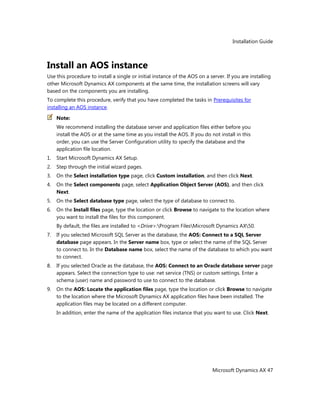 Installation Guide
Microsoft Dynamics AX 47
Install an AOS instance
Use this procedure to install a single or initial instance of the AOS on a server. If you are installing
other Microsoft Dynamics AX components at the same time, the installation screens will vary
based on the components you are installing.
To complete this procedure, verify that you have completed the tasks in Prerequisites for
installing an AOS instance.
Note:
We recommend installing the database server and application files either before you
install the AOS or at the same time as you install the AOS. If you do not install in this
order, you can use the Server Configuration utility to specify the database and the
application file location.
1. Start Microsoft Dynamics AX Setup.
2. Step through the initial wizard pages.
3. On the Select installation type page, click Custom installation, and then click Next.
4. On the Select components page, select Application Object Server (AOS), and then click
Next.
5. On the Select database type page, select the type of database to connect to.
6. On the Install files page, type the location or click Browse to navigate to the location where
you want to install the files for this component.
By default, the files are installed to <Drive>:Program FilesMicrosoft Dynamics AX50.
7. If you selected Microsoft SQL Server as the database, the AOS: Connect to a SQL Server
database page appears. In the Server name box, type or select the name of the SQL Server
to connect to. In the Database name box, select the name of the database to which you want
to connect.
8. If you selected Oracle as the database, the AOS: Connect to an Oracle database server page
appears. Select the connection type to use: net service (TNS) or custom settings. Enter a
schema (user) name and password to use to connect to the database.
9. On the AOS: Locate the application files page, type the location or click Browse to navigate
to the location where the Microsoft Dynamics AX application files have been installed. The
application files may be located on a different computer.
In addition, enter the name of the application files instance that you want to use. Click Next.
 