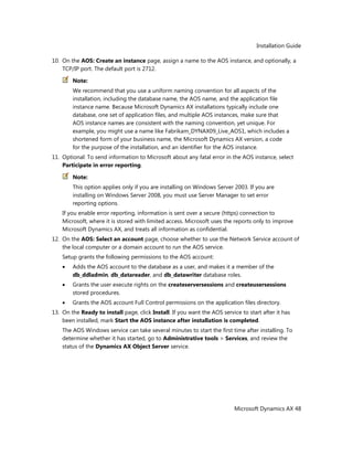 Installation Guide
Microsoft Dynamics AX 48
10. On the AOS: Create an instance page, assign a name to the AOS instance, and optionally, a
TCP/IP port. The default port is 2712.
Note:
We recommend that you use a uniform naming convention for all aspects of the
installation, including the database name, the AOS name, and the application file
instance name. Because Microsoft Dynamics AX installations typically include one
database, one set of application files, and multiple AOS instances, make sure that
AOS instance names are consistent with the naming convention, yet unique. For
example, you might use a name like Fabrikam_DYNAX09_Live_AOS1, which includes a
shortened form of your business name, the Microsoft Dynamics AX version, a code
for the purpose of the installation, and an identifier for the AOS instance.
11. Optional: To send information to Microsoft about any fatal error in the AOS instance, select
Participate in error reporting.
Note:
This option applies only if you are installing on Windows Server 2003. If you are
installing on Windows Server 2008, you must use Server Manager to set error
reporting options.
If you enable error reporting, information is sent over a secure (https) connection to
Microsoft, where it is stored with limited access. Microsoft uses the reports only to improve
Microsoft Dynamics AX, and treats all information as confidential.
12. On the AOS: Select an account page, choose whether to use the Network Service account of
the local computer or a domain account to run the AOS service.
Setup grants the following permissions to the AOS account:
Adds the AOS account to the database as a user, and makes it a member of the
db_ddladmin, db_datareader, and db_datawriter database roles.
Grants the user execute rights on the createserversessions and createusersessions
stored procedures.
Grants the AOS account Full Control permissions on the application files directory.
13. On the Ready to install page, click Install. If you want the AOS service to start after it has
been installed, mark Start the AOS instance after installation is completed.
The AOS Windows service can take several minutes to start the first time after installing. To
determine whether it has started, go to Administrative tools > Services, and review the
status of the Dynamics AX Object Server service.
 