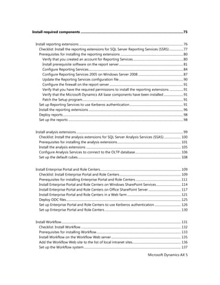 Microsoft Dynamics AX 5
Install required components ............................................................................................................75
Install reporting extensions ......................................................................................................................................76
Checklist: Install the reporting extensions for SQL Server Reporting Services (SSRS)..................77
Prerequisites for installing the reporting extensions .................................................................................80
Verify that you created an account for Reporting Services.................................................................80
Install prerequisite software on the report server...................................................................................81
Configure Reporting Services..........................................................................................................................84
Configure Reporting Services 2005 on Windows Server 2008 ..........................................................87
Update the Reporting Services configuration file...................................................................................90
Configure the firewall on the report server ...............................................................................................91
Verify that you have the required permissions to install the reporting extensions ..................91
Verify that the Microsoft Dynamics AX base components have been installed .........................91
Patch the Setup program..................................................................................................................................91
Set up Reporting Services to use Kerberos authentication.....................................................................91
Install the reporting extensions..........................................................................................................................96
Deploy reports...........................................................................................................................................................98
Set up the reports ....................................................................................................................................................98
Install analysis extensions..........................................................................................................................................99
Checklist: Install the analysis extensions for SQL Server Analysis Services (SSAS)...................... 100
Prerequisites for installing the analysis extensions.................................................................................. 101
Install the analysis extensions .......................................................................................................................... 105
Configure Analysis Services to connect to the OLTP database........................................................... 106
Set up the default cubes..................................................................................................................................... 108
Install Enterprise Portal and Role Centers........................................................................................................ 109
Checklist: Install Enterprise Portal and Role Centers............................................................................... 109
Prerequisites for installing Enterprise Portal and Role Centers .......................................................... 111
Install Enterprise Portal and Role Centers on Windows SharePoint Services................................ 114
Install Enterprise Portal and Role Centers on Office SharePoint Server .......................................... 117
Install Enterprise Portal and Role Centers in a Web farm ..................................................................... 121
Deploy ODC files.................................................................................................................................................... 125
Set up Enterprise Portal and Role Centers to use Kerberos authentication .................................. 126
Set up Enterprise Portal and Role Centers .................................................................................................. 130
Install Workflow.......................................................................................................................................................... 131
Checklist: Install Workflow................................................................................................................................. 132
Prerequisites for installing Workflow............................................................................................................. 133
Install Workflow on the Workflow Web server.......................................................................................... 135
Add the Workflow Web site to the list of local intranet sites.............................................................. 136
Set up the Workflow system............................................................................................................................. 137
 
