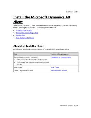 Installation Guide
Microsoft Dynamics AX 50
Install the Microsoft Dynamics AX
client
The Microsoft Dynamics AX client is an interface to Microsoft Dynamics AX data and functionality.
Use the following topics to install a Microsoft Dynamics AX client:
Checklist: Install a client
Prerequisites for installing a client
Install a client
Mass deployment of clients
Checklist: Install a client
Complete the tasks in the following checklist to install Microsoft Dynamics AX clients.
Task For more information, see…
Complete the prerequisites. This includes:
Install prerequisite software on the client computer.
Verify that you have the required permissions to install
the client.
Prerequisites for installing a client
Install a client. Install a client
Deploy a large number of clients. Mass deployment of clients
 