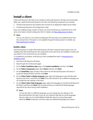 Installation Guide
Microsoft Dynamics AX 52
Install a client
A Microsoft Dynamics AX client is the interface to Microsoft Dynamics AX data and functionality.
When you install the Microsoft Dynamics AX client, the following components are included:
The Microsoft Dynamics AX interface that connects to an Application Object Server (AOS)
The Microsoft Dynamics AX Configuration utility
If you are installing a large number of clients, we recommend that you install them from a file
server and create a shared configuration file. For details, see Mass deployment of clients.
Note:
You can set clients to use a shared configuration file only when you install the client from
the command line. This option is not available through the Setup wizard. For details, see
Mass deployment of clients.
Install a client
Use this procedure to install a Microsoft Dynamics AX client using the Setup wizard. If you are
installing other Microsoft Dynamics AX components at the same time, the installation screens will
vary based on the components you are installing.
To complete this procedure, verify that you have completed the tasks in Prerequisites for
installing a client.
1. Start Microsoft Dynamics AX Setup.
2. Step through the initial wizard pages.
3. On the Select installation type page, click Custom installation and then click Next.
4. On the Select components page, select Client and then click Next.
5. On the Install files page, provide a file location for the Microsoft Dynamics AX client or
accept the default location and then click Next.
6. On the Client: Select a display language page, select the language to view the Microsoft
Dynamics AX client in and then click Next. If you later decide to use a different language, you
can modify the user settings in the client.
7. On the Client: Select Help languages page, select the languages to view Microsoft Dynamics
AX Help in and then click Next. We recommend that you install all the Help languages
required for the client during initial installation.
Note:
To view the Help in a different language, you can change the user settings in the
Microsoft Dynamics AX client. If you do not install the Help files for all the languages
that you need, you can install additional Help files later by running Setup again.
Select the Client component, and then select any additional languages you require.
 