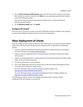 Installation Guide
Microsoft Dynamics AX 53
8. On the Client: Connect to AOS instance page, enter the name of the computer running the
AOS instance to connect to and then click Next. You can optionally specify the AOS instance
name and TCP/IP port number.
If you do not know the name of the Application Object Server, contact the Microsoft
Dynamics AX administrator.
9. On the Ready to install page, click Install.
Configure the firewall
The client uses a TCP port to connect to the AOS. If Windows Firewall is enabled on the computer,
we recommend adding a firewall exclusion for the Ax32.exe application.
Mass deployment of clients
If you must deploy a large number of clients for Microsoft Dynamics AX, we recommend installing
clients from a file server and creating a shared configuration file, as described in the following
process.
1. Copy the contents of the Microsoft Dynamics AX DVD to a shared directory on the network.
For more information, see Create a shared directory.
2. Create a common configuration file in a shared directory on the AOS computer that clients
will connect to.
3. Create a command (batch) file in a shared directory in the Microsoft Dynamics AX DVD shared
folder, at the same level as Setup.exe.
4. Test the command file on a local computer.
5. Use a mass deployment tool such as Group Policy or Microsoft Systems Management Server
to run the command file from a logon script.
For more information about using Group Policy to deploy software, see:
http://go.microsoft.com/fwlink/?LinkId=92736.
For more information about using Systems Management Server to deploy software, see:
http://go.microsoft.com/fwlink/?LinkId=115327.
The following procedures contain more detailed information about creating a shared
configuration file and creating a command file.
 
