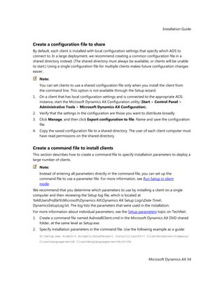 Installation Guide
Microsoft Dynamics AX 54
Create a configuration file to share
By default, each client is installed with local configuration settings that specify which AOS to
connect to. In a large deployment, we recommend creating a common configuration file in a
shared directory instead. (The shared directory must always be available, or clients will be unable
to start.) Using a single configuration file for multiple clients makes future configuration changes
easier.
Note:
You can set clients to use a shared configuration file only when you install the client from
the command line. This option is not available through the Setup wizard.
1. On a client that has local configuration settings and is connected to the appropriate AOS
instance, start the Microsoft Dynamics AX Configuration utility (Start > Control Panel >
Administrative Tools > Microsoft Dynamics AX Configuration).
2. Verify that the settings in the configuration are those you want to distribute broadly.
3. Click Manage, and then click Export configuration to file. Name and save the configuration
file.
4. Copy the saved configuration file to a shared directory. The user of each client computer must
have read permissions on the shared directory.
Create a command file to install clients
This section describes how to create a command file to specify installation parameters to deploy a
large number of clients.
Note:
Instead of entering all parameters directly in the command file, you can set up the
command file to use a parameter file. For more information, see Run Setup in silent
mode.
We recommend that you determine which parameters to use by installing a client on a single
computer and then reviewing the Setup log file, which is located at
%AllUsersProfile%MicrosoftDynamics AXDynamics AX Setup LogsDate Time
DynamicsSetupLog.txt. The log lists the parameters that were used in the installation.
For more information about individual parameters, see the Setup parameters topic on TechNet.
1. Create a command file named AxInstallClient.cmd in the Microsoft Dynamics AX DVD shared
folder, at the same level as Setup.exe.
2. Specify installation parameters in the command file. Use the following example as a guide:
X:Setup.exe HideUI=1 AcceptLicenseTerms=1 InstallClientUI=1 ClientAosServer=Company1
ClientLanguage=en-US ClientHelpLanguages=en-US;fr-CA
 