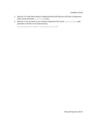 Installation Guide
Microsoft Dynamics AX 55
3. Optional. To install clients without installing the Microsoft Dynamics AX Client Configuration
utility, set the parameter ClientConfig to zero.
4. Optional. To set up clients to use a shared configuration file, set the ClientConfigFile path
parameter to the file in the shared directory.
ClientConfigFile="X:<name of configuration file>.axc"
 