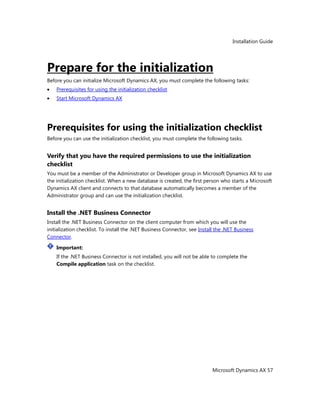 Installation Guide
Microsoft Dynamics AX 57
Prepare for the initialization
Before you can initialize Microsoft Dynamics AX, you must complete the following tasks:
Prerequisites for using the initialization checklist
Start Microsoft Dynamics AX
Prerequisites for using the initialization checklist
Before you can use the initialization checklist, you must complete the following tasks.
Verify that you have the required permissions to use the initialization
checklist
You must be a member of the Administrator or Developer group in Microsoft Dynamics AX to use
the initialization checklist. When a new database is created, the first person who starts a Microsoft
Dynamics AX client and connects to that database automatically becomes a member of the
Administrator group and can use the initialization checklist.
Install the .NET Business Connector
Install the .NET Business Connector on the client computer from which you will use the
initialization checklist. To install the .NET Business Connector, see Install the .NET Business
Connector.
Important:
If the .NET Business Connector is not installed, you will not be able to complete the
Compile application task on the checklist.
 