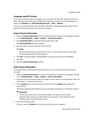 Installation Guide
Microsoft Dynamics AX 63
Language-specific licenses
If your license includes specific languages, you must restart the AOS after importing the license
file or entering license information. Restarting the AOS ensures that the correct languages are
listed in the Options form (Microsoft Dynamics AX > Tools > Options...).
If you do not restart the AOS, end users will be able select unlicensed languages, which would
prevent the Microsoft Dynamics AX client from starting.
Import license information
1. Open the License information form from the initialization checklist or the upgrade checklist,
or click Administration > Setup > System > License information.
2. Click Load license file to import the license codes from a file.
The Load license file dialog box appears.
3. Click the folder icon and browse for the license file.
Note:
We recommend that you store the license file in a secure location that is known only
to Microsoft Dynamics AX administrators.
4. Click OK. A message appears, asking whether you want to synchronize the database.
5. Click Yes.
6. Close the License information window.
Enter license information
As an alternative to importing the license information, you can enter the license information
manually.
1. Open the License information form from the initialization checklist or the upgrade checklist,
or click Administration > Setup > System > License information.
2. Enter the name of the license holder, the system's serial number, and the expiration date. The
information is in the license document.
3. On the System tab, enter the license code and verify that the Status field displays the
expected text.
The license code indicates whether you have a standard, professional, or enterprise solution.
Important:
The first four entries (name of the license holder, the system's serial number,
expiration date, and license code) determine what appears in the remaining codes.
Therefore, they must be entered correctly.
4. Enter the remaining codes.
For each, review the Status field to make sure that the code is accepted.
 