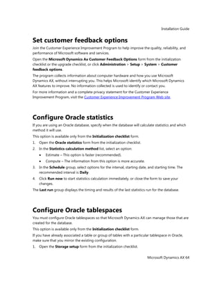 Installation Guide
Microsoft Dynamics AX 64
Set customer feedback options
Join the Customer Experience Improvement Program to help improve the quality, reliability, and
performance of Microsoft software and services.
Open the Microsoft Dynamics Ax Customer Feedback Options form from the initialization
checklist or the upgrade checklist, or click Administration > Setup > System > Customer
feedback options.
The program collects information about computer hardware and how you use Microsoft
Dynamics AX, without interrupting you. This helps Microsoft identify which Microsoft Dynamics
AX features to improve. No information collected is used to identify or contact you.
For more information and a complete privacy statement for the Customer Experience
Improvement Program, visit the Customer Experience Improvement Program Web site.
Configure Oracle statistics
If you are using an Oracle database, specify when the database will calculate statistics and which
method it will use.
This option is available only from the Initialization checklist form.
1. Open the Oracle statistics form from the initialization checklist.
2. In the Statistics calculation method list, select an option:
Estimate – This option is faster (recommended).
Compute – The information from this option is more accurate.
3. In the Schedule group, select options for the interval, starting date, and starting time. The
recommended interval is Daily.
4. Click Run now to start statistics calculation immediately, or close the form to save your
changes.
The Last run group displays the timing and results of the last statistics run for the database.
Configure Oracle tablespaces
You must configure Oracle tablespaces so that Microsoft Dynamics AX can manage those that are
created for the database.
This option is available only from the Initialization checklist form.
If you have already associated a table or group of tables with a particular tablespace in Oracle,
make sure that you mirror the existing configuration.
1. Open the Storage setup form from the initialization checklist.
 