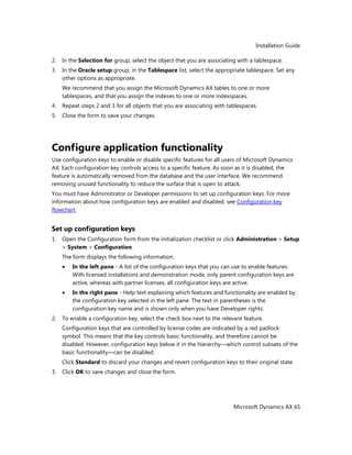 Installation Guide
Microsoft Dynamics AX 65
2. In the Selection for group, select the object that you are associating with a tablespace.
3. In the Oracle setup group, in the Tablespace list, select the appropriate tablespace. Set any
other options as appropriate.
We recommend that you assign the Microsoft Dynamics AX tables to one or more
tablespaces, and that you assign the indexes to one or more indexspaces.
4. Repeat steps 2 and 3 for all objects that you are associating with tablespaces.
5. Close the form to save your changes.
Configure application functionality
Use configuration keys to enable or disable specific features for all users of Microsoft Dynamics
AX. Each configuration key controls access to a specific feature. As soon as it is disabled, the
feature is automatically removed from the database and the user interface. We recommend
removing unused functionality to reduce the surface that is open to attack.
You must have Administrator or Developer permissions to set up configuration keys. For more
information about how configuration keys are enabled and disabled, see Configuration key
flowchart.
Set up configuration keys
1. Open the Configuration form from the initialization checklist or click Administration > Setup
> System > Configuration.
The form displays the following information.
In the left pane - A list of the configuration keys that you can use to enable features.
With licensed installations and demonstration mode, only parent configuration keys are
active, whereas with partner licenses, all configuration keys are active.
In the right pane - Help text explaining which features and functionality are enabled by
the configuration key selected in the left pane. The text in parentheses is the
configuration key name and is shown only when you have Developer rights.
2. To enable a configuration key, select the check box next to the relevant feature.
Configuration keys that are controlled by license codes are indicated by a red padlock
symbol. This means that the key controls basic functionality, and therefore cannot be
disabled. However, configuration keys below it in the hierarchy—which control subsets of the
basic functionality—can be disabled.
Click Standard to discard your changes and revert configuration keys to their original state.
3. Click OK to save changes and close the form.
 