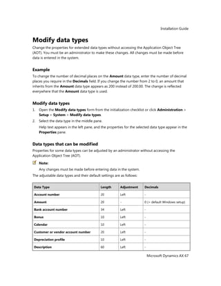 Installation Guide
Microsoft Dynamics AX 67
Modify data types
Change the properties for extended data types without accessing the Application Object Tree
(AOT). You must be an administrator to make these changes. All changes must be made before
data is entered in the system.
Example
To change the number of decimal places on the Amount data type, enter the number of decimal
places you require in the Decimals field. If you change the number from 2 to 0, an amount that
inherits from the Amount data type appears as 200 instead of 200.00. The change is reflected
everywhere that the Amount data type is used.
Modify data types
1. Open the Modify data types form from the initialization checklist or click Administration >
Setup > System > Modify data types.
2. Select the data type in the middle pane.
Help text appears in the left pane, and the properties for the selected data type appear in the
Properties pane.
Data types that can be modified
Properties for some data types can be adjusted by an administrator without accessing the
Application Object Tree (AOT).
Note:
Any changes must be made before entering data in the system.
The adjustable data types and their default settings are as follows:
Data Type Length Adjustment Decimals
Account number 20 Left -
Amount 20 - 0 (= default Windows setup)
Bank account number 34 Left -
Bonus 10 Left -
Calendar 10 Left -
Customer or vendor account number 20 Left -
Depreciation profile 10 Left -
Description 60 Left -
 