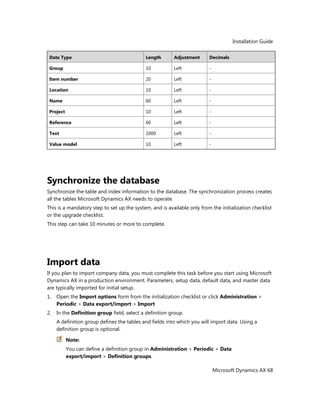 Installation Guide
Microsoft Dynamics AX 68
Data Type Length Adjustment Decimals
Group 10 Left -
Item number 20 Left -
Location 10 Left -
Name 60 Left -
Project 10 Left -
Reference 60 Left -
Text 1000 Left -
Value model 10 Left -
Synchronize the database
Synchronize the table and index information to the database. The synchronization process creates
all the tables Microsoft Dynamics AX needs to operate.
This is a mandatory step to set up the system, and is available only from the initialization checklist
or the upgrade checklist.
This step can take 10 minutes or more to complete.
Import data
If you plan to import company data, you must complete this task before you start using Microsoft
Dynamics AX in a production environment. Parameters, setup data, default data, and master data
are typically imported for initial setup.
1. Open the Import options form from the initialization checklist or click Administration >
Periodic > Data export/import > Import
2. In the Definition group field, select a definition group.
A definition group defines the tables and fields into which you will import data. Using a
definition group is optional.
Note:
You can define a definition group in Administration > Periodic > Data
export/import > Definition groups.
 
