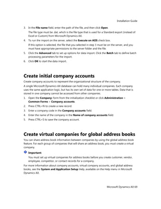 Installation Guide
Microsoft Dynamics AX 69
3. In the File name field, enter the path of the file, and then click Open.
The file type must be .dat, which is the file type that is used for a Standard export (instead of
Excel or Custom) from Microsoft Dynamics AX.
4. To run the import on the server, select the Execute on AOS check box.
If this option is selected, the file that you selected in step 3 must be on the server, and you
must have appropriate permissions to the server folder and the file.
5. Click the Advanced tab to set up options for data import. Click the Batch tab to define batch
processing parameters for the import.
6. Click OK to start the data import.
Create initial company accounts
Create company accounts to represent the organizational structure of the company.
A single Microsoft Dynamics AX database can hold many individual companies. Each company
uses the same application logic, but has its own set of data for one or more tables. Data that is
stored in one company cannot be accessed from other companies.
1. Open the Company: form from the initialization checklist or click Administration >
Common Forms > Company accounts.
2. Press CTRL+N to create a new record.
3. Enter a company code in the Company accounts field.
4. Enter the name of the company in the Name of company accounts field.
5. Press CTRL+S to save the company account.
Create virtual companies for global address books
You can share address book information between companies by using the global address book
feature. For each group of companies that will share an address book, you must create a virtual
company.
Important:
You must set up virtual companies for address books before you create customer, vendor,
employee, competitor, or contact records for a company.
For more information about company accounts, virtual company accounts, and global address
books, see the System and Application Setup Help, available on the Help menu in Microsoft
Dynamics AX.
 
