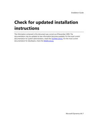 Installation Guide
Microsoft Dynamics AX 7
Check for updated installation
instructions
The information contained in this document was current as of November 2009. The
documentation may be updated as new information becomes available. For the most current
documentation for system administrators, check the TechNet Library. For the most current
documentation for developers, check the MSDN Library.
 