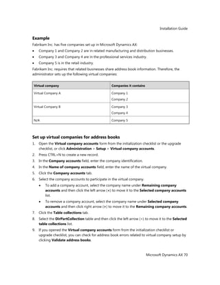 Installation Guide
Microsoft Dynamics AX 70
Example
Fabrikam Inc. has five companies set up in Microsoft Dynamics AX:
Company 1 and Company 2 are in related manufacturing and distribution businesses.
Company 3 and Company 4 are in the professional services industry.
Company 5 is in the retail industry.
Fabrikam Inc. requires that related businesses share address book information. Therefore, the
administrator sets up the following virtual companies:
Virtual company Companies it contains
Virtual Company A Company 1
Company 2
Virtual Company B Company 3
Company 4
N/A Company 5
Set up virtual companies for address books
1. Open the Virtual company accounts form from the initialization checklist or the upgrade
checklist, or click Administration > Setup > Virtual company accounts.
2. Press CTRL+N to create a new record.
3. In the Company accounts field, enter the company identification.
4. In the Name of company accounts field, enter the name of the virtual company.
5. Click the Company accounts tab.
6. Select the company accounts to participate in the virtual company.
To add a company account, select the company name under Remaining company
accounts and then click the left arrow (<) to move it to the Selected company accounts
list.
To remove a company account, select the company name under Selected company
accounts and then click right arrow (>) to move it to the Remaining company accounts.
7. Click the Table collections tab.
8. Select the DirPartCollection table and then click the left arrow (<) to move it to the Selected
table collections list.
9. If you opened the Virtual company accounts form from the initialization checklist or
upgrade checklist, you can check for address book errors related to virtual company setup by
clicking Validate address books.
 