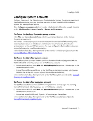 Installation Guide
Microsoft Dynamics AX 71
Configure system accounts
Configure the accounts that the system uses. This includes the Business Connector proxy account,
the Workflow system account, the Workflow execution account, the synchronization service
account, and the Virtual Earth account.
Open the System service accounts form from the initialization checklist or the upgrade checklist,
or click Administration > Setup > Security > System service accounts.
Configure the Business Connector proxy account
In the Alias and Network domain fields, enter the user name and domain for the Business
Connector proxy account.
The Business Connector proxy account is used for communication between Microsoft Dynamics
AX and applications such as Role Centers and Enterprise Portal Framework, Workflow, the
synchronization service, and AIF Web services. You must configure the Business Connector proxy
account before you can install these applications.
For more information about the requirements for the Business Connector proxy account, see the
Server and Database Administration Guide.
Configure the Workflow system account
The Workflow system account is used for communication between Microsoft Dynamics AX and
the Workflow Web server. You can use one of the following accounts.
Enter a domain account in the Alias and Network domain fields to use a domain user for the
Workflow system account.
Enter a Microsoft Dynamics AX user for the Workflow service to communicate with. You can
associate the service with a new or existing Microsoft Dynamics AX user.
For more information about the requirements for the Workflow system account, see the Microsoft
Dynamics AX Installation Guide.
Configure the Workflow execution account
The Workflow execution account is used for running application business logic and accessing
Microsoft Dynamics AX data. You can use one of the following accounts.
Enter a domain account in the Alias and Network domain fields to use a domain user for the
Workflow execution account.
Enter a new or existing Microsoft Dynamics AX user to access the database.
For more information about the requirements for the Workflow execution account, see the
Microsoft Dynamics AX Installation Guide.
 
