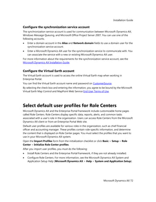 Installation Guide
Microsoft Dynamics AX 72
Configure the synchronization service account
The synchronization service account is used for communication between Microsoft Dynamics AX,
Windows Message Queuing, and Microsoft Office Project Server 2007. You can use one of the
following accounts.
Enter a domain account in the Alias and Network domain fields to use a domain user for the
synchronization service account.
Enter a Microsoft Dynamics AX user for the synchronization service to communicate with. You
can associate the service with a new or existing Microsoft Dynamics AX user.
For more information about the requirements for the synchronization service account, see the
Microsoft Dynamics AX Installation Guide.
Configure the Virtual Earth account
The Virtual Earth account is used to access the online Virtual Earth map when working in
Enterprise Portal.
You can find the Virtual Earth account name and password on CustomerSource.
By selecting the check box and entering the information, you agree to be bound by the Microsoft
Virtual Earth Map Control and MapPoint Web Service End User Terms of Use.
Select default user profiles for Role Centers
Microsoft Dynamics AX and the Enterprise Portal framework include customizable home pages
called Role Centers. Role Centers display specific data, reports, alerts, and common tasks
associated with a user's role in the organization. Users can access Role Centers from the Microsoft
Dynamics AX client or from an Enterprise Portal Web site.
Default user profiles are available for various roles in the organization, such as chief financial
officer and accounting manager. These profiles contain role-specific information, and determine
the content that is displayed on Role Center pages. You must select the profiles that you want to
use in your Microsoft Dynamics AX system.
Open the Import Profiles form from the initialization checklist or click Basic > Setup > Role
Center > Initialize Role Center profiles.
After you import user profiles, you must do the following:
Install Role Centers and the Enterprise Portal framework, if they are not already installed.
Configure Role Centers. For more information, see the Microsoft Dynamics AX System and
Application Setup Help (Microsoft Dynamics AX > Help > System and Application Setup).
 