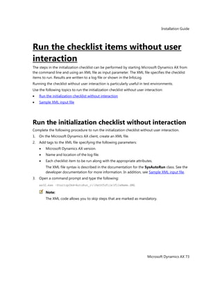 Installation Guide
Microsoft Dynamics AX 73
Run the checklist items without user
interaction
The steps in the initialization checklist can be performed by starting Microsoft Dynamics AX from
the command line and using an XML file as input parameter. The XML file specifies the checklist
items to run. Results are written to a log file or shown in the InfoLog.
Running the checklist without user interaction is particularly useful in test environments.
Use the following topics to run the initialization checklist without user interaction:
Run the initialization checklist without interaction
Sample XML input file
Run the initialization checklist without interaction
Complete the following procedure to run the initialization checklist without user interaction.
1. On the Microsoft Dynamics AX client, create an XML file.
2. Add tags to the XML file specifying the following parameters:
Microsoft Dynamics AX version.
Name and location of the log file.
Each checklist item to be run along with the appropriate attributes.
The XML file syntax is described in the documentation for the SysAutoRun class. See the
developer documentation for more information. In addition, see Sample XML input file.
3. Open a command prompt and type the following:
ax32.exe –StartupCmd=AutoRun_c:PathToFileFileName.XML
Note:
The XML code allows you to skip steps that are marked as mandatory.
 