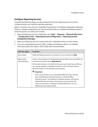 Installation Guide
Microsoft Dynamics AX 84
Configure Reporting Services
Complete the following steps to configure Reporting Services. Reporting Services must be
configured before you install the reporting extensions.
Keep in mind that if you chose to install Reporting Services in its default configuration, Reporting
Services is already configured for you. We recommend that you complete the following steps to
verify that options are configured correctly.
1. Open the Reporting Services configuration tool (Start > Programs > Microsoft SQL Server
> Configuration Tools > Reporting Services Configuration or Reporting Services
Configuration Manager).
2. Select your Reporting Services instance and enter credentials to log on to the instance.
3. If you are using Reporting Services 2005, configure the following options. For detailed
information about each option, see the SQL Server documentation.
Click this option… To do this…
Server Status Verify that Reporting Services is running. If it is not running, click Start.
Report Server
Virtual Directory
Create a virtual directory for the Reporting Services Web service. By default, the
virtual directory will be named ReportServer.
If this virtual directory is on a Web site that uses a port other than port 80, you
must add an exception to Windows Firewall. For more information about
Windows Firewall, see the Windows documentation.
Important:
If this virtual directory runs on the Default Web Site in IIS—and you
later install Windows SharePoint Services or Microsoft Office
SharePoint Server—the SharePoint installation program will stop the
Default Web Site and create a new site that runs on port 80. This
means you will have to configure the Default Web Site to run on a
different port and restart the site.
 
