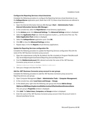 Installation Guide
Microsoft Dynamics AX 88
Configure the Reporting Services virtual directories
Complete the following procedure to configure the Reporting Services virtual directories to use
the AxReportServer application pool. (Note that in IIS 7.0, these virtual directories are referred to
as applications.)
1. Open the Internet Information Services (IIS) Manager (Start > Administrative Tools >
Internet Information Services (IIS) Manager.)
2. In the console tree, select the ReportServer virtual directory (application).
3. In the Actions panel, click Advanced Settings. The Advanced Settings window is displayed.
4. Select the Application Pool row. Click the expansion button (…) at the end of the row. The
Select Application Pool window is displayed.
5. Select the AxReportServer application pool. Click OK.
6. Click OK to close the Advanced Settings window.
7. Repeat steps 2-6 for the Reports virtual directory (application).
Update the Reporting Services configuration file
Complete the following procedure to update the Reporting Services configuration file with the
name of the .NET Business Connector proxy account.
1. Open the rsreportserver.config file. By default, this file is located at Program FilesMicrosoft
SQL ServerReportingServicesInstanceReporting ServicesReportServer.
2. Find the WebServiceAccount XML element and enter the name of the .NET Business
Connector proxy account, as shown:
<WebServiceAccount>DomainUserName</WebServiceAccount>
3. Save your changes and close the file.
Add the .NET Business Connector proxy account to user groups
Complete the following procedure to add the .NET Business Connector proxy account to
Reporting Services user groups.
1. Open Computer Management (Start > Administrative Tools > Computer Management).
2. In the console tree, select Local Users and Groups > Groups.
3. In the details pane, right-click the following user group and choose Add to Group:
SQLServer2005ReportingServicesWebServiceUser$MachineName$InstanceName
The user group's Properties window is displayed.
4. Click Add. The Select Users, Computers, or Groups window is displayed.
5. Enter the name of the .NET Business Connector proxy account. Enter the account name in
DomainUserName format.
 