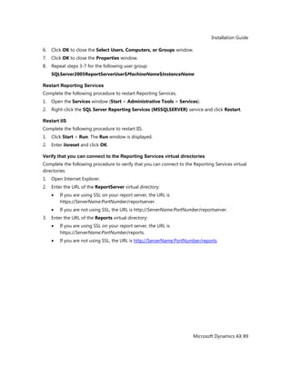 Installation Guide
Microsoft Dynamics AX 89
6. Click OK to close the Select Users, Computers, or Groups window.
7. Click OK to close the Properties window.
8. Repeat steps 3-7 for the following user group:
SQLServer2005ReportServerUser$MachineName$InstanceName
Restart Reporting Services
Complete the following procedure to restart Reporting Services.
1. Open the Services window (Start > Administrative Tools > Services).
2. Right-click the SQL Server Reporting Services (MSSQLSERVER) service and click Restart.
Restart IIS
Complete the following procedure to restart IIS.
1. Click Start > Run. The Run window is displayed.
2. Enter iisreset and click OK.
Verify that you can connect to the Reporting Services virtual directories
Complete the following procedure to verify that you can connect to the Reporting Services virtual
directories.
1. Open Internet Explorer.
2. Enter the URL of the ReportServer virtual directory:
If you are using SSL on your report server, the URL is
https://ServerName:PortNumber/reportserver.
If you are not using SSL, the URL is http://ServerName:PortNumber/reportserver.
3. Enter the URL of the Reports virtual directory:
If you are using SSL on your report server, the URL is
https://ServerName:PortNumber/reports.
If you are not using SSL, the URL is http://ServerName:PortNumber/reports.
 