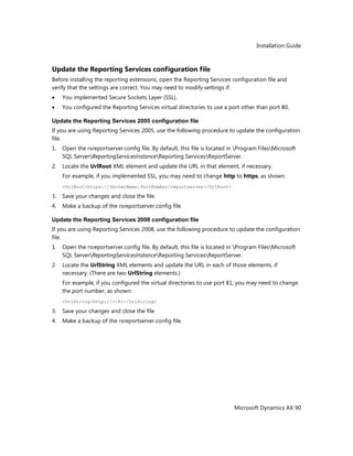 Installation Guide
Microsoft Dynamics AX 90
Update the Reporting Services configuration file
Before installing the reporting extensions, open the Reporting Services configuration file and
verify that the settings are correct. You may need to modify settings if:
You implemented Secure Sockets Layer (SSL).
You configured the Reporting Services virtual directories to use a port other than port 80.
Update the Reporting Services 2005 configuration file
If you are using Reporting Services 2005, use the following procedure to update the configuration
file.
1. Open the rsreportserver.config file. By default, this file is located in Program FilesMicrosoft
SQL ServerReportingServicesInstanceReporting ServicesReportServer.
2. Locate the UrlRoot XML element and update the URL in that element, if necessary.
For example, if you implemented SSL, you may need to change http to https, as shown:
<UrlRoot>https://ServerName:PortNumber/reportserver</UrlRoot>
3. Save your changes and close the file.
4. Make a backup of the rsreportserver.config file.
Update the Reporting Services 2008 configuration file
If you are using Reporting Services 2008, use the following procedure to update the configuration
file.
1. Open the rsreportserver.config file. By default, this file is located in Program FilesMicrosoft
SQL ServerReportingServicesInstanceReporting ServicesReportServer.
2. Locate the UrlString XML elements and update the URL in each of those elements, if
necessary. (There are two UrlString elements.)
For example, if you configured the virtual directories to use port 81, you may need to change
the port number, as shown:
<UrlString>http://+:81</UrlString>
3. Save your changes and close the file.
4. Make a backup of the rsreportserver.config file.
 