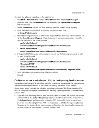 Installation Guide
Microsoft Dynamics AX 92
Complete the following procedure on the report server.
1. Click Start > Administrative Tools > Internet Information Services (IIS) Manager.
2. In the left pane, click the Web sites directory and locate the ReportServer and Reports
virtual directories.
3. Locate the Identifier column and write down the identifier for each virtual directory.
4. Enter the following command in a command prompt and press Enter:
cd inetpubadminscripts
5. Use the following commands to determine if Negotiate,NTLM (Kerberos) authentication is set
for the ReportServer and Reports virtual directories. In each command, replace <identifier>
with the identifier for the virtual directory.
cscript adsutil.vbs get
w3svc/<identifier>/root/reportserver/NTAuthenticationProviders
cscript adsutil.vbs get
w3svc/<identifier>/root/reports/NTAuthenticationProviders
6. If Negotiate,NTLM (Kerberos) authentication is not set, use the following commands to set it
for each virtual directory:
cscript adsutil.vbs get
w3svc/<identifier>/root/reportserver/NTAuthenticationProviders
"Negotiate,NTLM"
cscript adsutil.vbs get
w3svc/<identifier>/root/reports/NTAuthenticationProviders "Negotiate,NTLM"
7. Enter the following command to reset IIS and press Enter:
iisreset
Configure a service principal name (SPN) for the Reporting Services account
A service principal name (SPN) is a unique identifier for a service. Every service that uses Kerberos
authentication must have an SPN so that clients can identify the service on the network.
On the report server, complete the following procedure to create an SPN. The account the SPN
must be configured for depends on whether you are using Reporting Services 2005 or Reporting
Services 2008.
If you are using Reporting Services 2005, you must create an SPN for the account that is used
as the identity of the AxReportServer application pool. In the recommended configuration,
the AxReportServer application pool runs as the .NET Business Connector proxy account.
If you are using Reporting Services 2008, you must create an SPN for the Reporting Services
Windows service account. In the recommended configuration, the Reporting Services service
account runs as the .NET Business Connector proxy account.
 