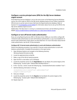 Installation Guide
Microsoft Dynamics AX 94
Configure a service principal name (SPN) for the SQL Server database
engine account
If the Reporting Services database is not on the same server as the Reporting Services Windows
service, you must create an SPN for the SQL Server database engine account. When creating the
SPN, be sure to use the name of server that hosts the Reporting Services database. Refer to
Scenario 4 in KnowledgeBase article 929650 for information about how to set up the SPN for the
SQL Server database engine account.
Additionally, if the SQL Server is running in a clustered environment, see the following article on
MSDN: How to: Enable Kerberos Authentication on a SQL Server Failover Cluster
Configure or turn off kernel-mode authentication
If you are using Reporting Services 2005 on Windows Server 2008, you must either configure IIS
7.0 kernel-mode authentication to work with Kerberos authentication, or you must disable IIS 7.0
kernel-mode authentication. Both options are described here. For more information about kernel-
mode authentication, see the IIS 7.0 documentation.
Configure IIS 7.0 kernel-mode authentication to work with Kerberos authentication
Perform the following procedure if you want IIS 7.0 kernel-mode authentication to work with
Kerberos authentication. Complete this procedure on the report server.
1. Open Windows Explorer and navigate to the following directory:
WindowsSystem32inetsrvconfig
2. Locate the applicationHost.config file.
3. Make a copy of this file for backup purposes.
4. Open the file in a text editor such as Notepad.
5. Locate the properties section for the ReportServer site. By default, this section begins at the
following tag: <location path="Default Web Site/ReportServer">.
6. In the <security> section, locate the following tag: <windowsAuthentication enabled="true">
7. Add the following information to the tag:
<windowsAuthentication enabled="true" useKernelMode="true"
useAppPoolCredentials="true">
8. Save your changes.
9. Locate the properties section for the Reports site. By default, this section begins at the
following tag: <location path="Default Web Site/Reports">.
10. Repeat steps 6-8.
 