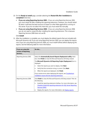 Installation Guide
Microsoft Dynamics AX 97
10. On the Ready to install page, consider selecting the Restart IIS after installation is
completed check box.
If you are using Reporting Services 2005 – If you are using Reporting Services 2005,
you must restart IIS after installing the reporting extensions. However, you should restart
IIS when it will have the least amount of impact on other Web applications running on
this server. If you do not select the check box, you must restart IIS manually.
If you are using Reporting Services 2008 – If you are using Reporting Services 2008,
you do not need to restart IIS after installing the reporting extensions. This is because
Reporting Services 2008 does not use IIS.
Click Install.
11. After the installation is complete, you must deploy the default reports that are included with
Microsoft Dynamics AX. If you are using Reporting Services 2005, you can deploy the reports
now. If you are using Reporting Services 2008, you must install hotfixes before deploying the
reports. See the following table for more information.
If you are using this
version of Reporting
Services…
Do this…
Reporting Services 2005 Select the Automatically launch Reports Deployment utility check
box. Click Finish to close the Microsoft Dynamics AX Setup wizard.
The Microsoft Dynamics AX Reporting Project Deployment form is
displayed.
Select the reports you want to deploy. Click Next.
Verify that the connection string is correct. Click Next.
When the reports are deployed, click Finish.
If you receive errors when deploying the reports, see Troubleshoot
installation issues with the reporting extensions.
Reporting Services 2008 Click Finish to close the Microsoft Dynamics AX Setup wizard. Then do
the following:
Install the reporting extensions hotfixes. For more information, see
Checklist: Install the reporting extensions for SQL Server Reporting
Services (SSRS).
Deploy the reports. For more information, see Deploy reports.
 