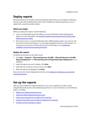 Installation Guide
Microsoft Dynamics AX 98
Deploy reports
Microsoft Dynamics AX includes many preconfigured reports that you must deploy to Reporting
Services. If you did not deploy these reports when installing the reporting extensions, you can
deploy them using the procedure below.
Before you begin
Before you deploy the reports, note the following:
If you are using Reporting Services 2008, you must install hotfixes before deploying the
reports. For more information, see Checklist: Install the reporting extensions for SQL Server
Reporting Services (SSRS).
If the report server is running the Windows Server 2008 operating system, you must turn off
the User Account Control feature or run the report deployment tool as an administrator. For
instructions on how to turn off the User Account Control feature, see Troubleshoot
installation issues with the reporting extensions.
Deploy the reports
Complete the procedure on the report server.
1. Click Start > Programs > Microsoft Dynamics AX 2009 > Microsoft Dynamics AX 2009
Reports Deployment. The Microsoft Dynamics AX Reporting Project Deployment form is
displayed.
2. Select the reports you want to deploy. Click Next.
3. Verify that the connection string is correct. Click Next.
4. When the reports are deployed, click Finish.
If you receive errors when deploying the reports, see Troubleshoot installation issues with the
reporting extensions.
Set up the reports
After you have installed the reporting extensions, you must complete set up tasks to fully
integrate Microsoft Dynamics AX and Reporting Services. For more information, see the following
topics on TechNet:
Register your Reporting Services server
Specify the default Reporting Services server
Create report perspectives to enable ad hoc reporting
Generate and publish report models to enable ad hoc reporting
Configure security settings for reports
 