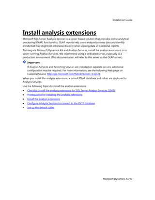 Installation Guide
Microsoft Dynamics AX 99
Install analysis extensions
Microsoft SQL Server Analysis Services is a server-based solution that provides online analytical
processing (OLAP) functionality. OLAP reports help users analyze business data and identify
trends that they might not otherwise discover when viewing data in traditional reports.
To integrate Microsoft Dynamics AX and Analysis Services, install the analysis extensions on a
server running Analysis Services. We recommend using a dedicated server, especially in a
production environment. (This documentation will refer to this server as the OLAP server.)
Important:
If Analysis Services and Reporting Services are installed on separate servers, additional
configuration may be required. For more information, see the following Web page on
CustomerSource: http://go.microsoft.com/fwlink/?LinkID=142421.
When you install the analysis extensions, a default OLAP database and cubes are deployed to
Analysis Services.
Use the following topics to install the analysis extensions:
Checklist: Install the analysis extensions for SQL Server Analysis Services (SSAS)
Prerequisites for installing the analysis extensions
Install the analysis extensions
Configure Analysis Services to connect to the OLTP database
Set up the default cubes
 