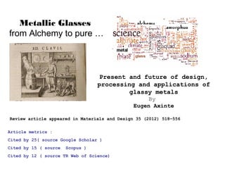 Metallic Glasses
from Alchemy to pure …

Present and future of design,
processing and applications of
glassy metals
By
Eugen Axinte
Review article appeared in Materials and Design 35 (2012) 518–556
Article metrics :
Cited by 25( source Google Scholar )
Cited by 15 ( source

Scopus )

Cited by 12 ( source TR Web of Science)

 