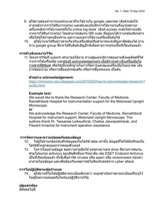 Ver. 1, Date 19 Sep 2024
9. ผู้ใช ้งานต ้องทำการจองช่วงเวลาที่จะใช ้งานใน google calendar (ลิงค์จะส่งให ้
ภายหลังจากการได ้รับการเทรน) และต ้องลงบันทึกการใช ้งานรวมถึงแจ ้งสถานะ
เครื่องหลังการใช ้งานทุกครั้งใน online log book (ลิงค์ access จะส่งให ้ภายหลัง
จากการได ้รับการเทรน) โดยสามารถสแกน QR code ที่อยู่บนโต๊ะวางกล ้องดังกล่าว
เพื่อให ้ผู้ใช ้งานคนอื่นทราบ และวางแผนการใช ้งานเครื่องมือต่อได ้
10. ผู้ใช ้งานจะได ้รับข่าวสารเกี่ยวกับเครื่องมือหรือสามารถแจ ้งปัญหาขัดข ้องได ้ผ่าน
ทาง google group ซึ่งจะได ้รับลิงค์เชิญอีกทีเมื่อผ่านการเทรนเป็นที่เรียบร ้อยแล ้ว
การอ้างอิงผลงานวิจัย
11.โครงการวิจัยที submit เข ้ามาขอใช ้งาน ทางผู้ดูแลจะมีการสอบถามถึงผลลัพธ์ที่ได ้
จากการใช ้เครื่องมือ และต ้องมี acknowledgement เมื่อมีการกล่าวถึงเครื่องมือใน
วารสารที่ตีพิมพ์ เพื่อใช ้เป็นหลักฐานในการจัดการและดูแลเครื่องมือในอนาคต เช่น
การซ่อมบำรุง หรือการซื้ออุปกรณ์เสริม หรือการซื้อทดแทน เป็นต ้น
ตัวอย่าง acknowledgement:
https://minicore-rarc.blogspot.com/2019/02/how-to-acknowledge-research-f
acility.html
Example text:
We would like to thank the Research Center, Faculty of Medicine,
Ramathibodi Hospital for instrumentation support for the Motorized Upright
Microscope.
or
We acknowledge the Research Center, Faculty of Medicine, Ramathibodi
Hospital for instrument support: Motorized Upright Microscope. The
authors thank Dr. Tassanee Lerksuthirat, Chalisa Jaturapaktrarak, and
Pawarit Innachai for instrument operation assistance.
การจัดการและความปลอดภัยของข้อมูล
12. ให ้ผู้ใช ้งานกล ้องบันทึกข ้อมูลลงในไดร์ฟ data เท่านั้น ข ้อมูลที่ไม่ได ้บันทึกลงใน
ไดร์ฟนี้จะถูกลบออกจากคอมพิวเตอร์
13. ในการโอนถ่ายข ้อมูล ขอความร่วมมือใช ้external hard drive ที่ผ่านการสแกน
ด ้วยโปรแกรม antivirus ของลิขสิทธิ์มหาวิทยาลัย เช่น ESET Endpoint Antivirus
เป็นที่เรียบร ้อยแล ้ว ทั้งนี้เพื่อกำจัด viruses หรือ spam หรือ ransomware ก่อนนำ
มาถ่ายโอนข ้อมูล และเพื่อป้องกันเหตุการณ์ไม่พึงประสงค์จาก cyber attack
การไม่ปฏิบัติตามข้อกำหนด
14. ผู้ใช ้งานที่ไม่ได ้ปฏิบัติตามระเบียบดังกล่าว จะถูกดำเนินการตามระเบียบที่ระบุไว ้
ในคู่มือความปลอดภัยในห ้องปฏิบัติงานวิจัย
ผู้ดูแลกล้อง
มีดังต่อไปนี้
 