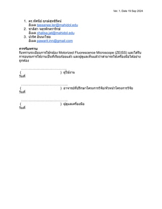 Ver. 1, Date 19 Sep 2024
1. ดร.ทัศนีย์ ฤกษ์สุทธิรัตน์
อีเมล tassanee.ler@mahidol.edu
2. ชาลิสา จตุรพักตรารักษ์
อีเมล chalisa.jat@mahidol.edu
3. ปวริศ อินนะไชย
อีเมล pawarit.inn@gmail.com
การรับทราบ
รับทราบระเบียบการใช ้กล ้อง Motorized Fluorescence Microscope (ZEISS) และได ้รับ
การอบรมการใช ้งานเป็นที่เรียบร ้อยแล ้ว และผู้ดูแลเห็นแล ้วว่าสามารถใช ้เครื่องมือได ้อย่าง
ถูกต ้อง
………………………………….
( ) ผู้ใช ้งาน
วันที่
…………………………………..
( ) อาจารย์ที่ปรึกษาโครงการวิจัย/หัวหน้าโครงการวิจัย
วันที่
…………………………………..
( ) ผู้ดูแลเครื่องมือ
วันที่
 