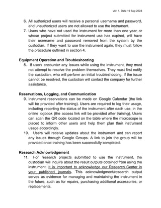Ver. 1, Date 19 Sep 2024
6. All authorized users will receive a personal username and password,
and unauthorized users are not allowed to use the instrument.
7. Users who have not used the instrument for more than one year, or
whose project submitted for instrument use has expired, will have
their username and password removed from the system by the
custodian. If they want to use the instrument again, they must follow
the procedure outlined in section 4.
Equipment Operation and Troubleshooting
8. If users encounter any issues while using the instrument, they must
not attempt to resolve the problem themselves. They must first notify
the custodian, who will perform an initial troubleshooting. If the issue
cannot be resolved, the custodian will contact the company for further
assistance.
Reservations, Logging, and Communication
9. Instrument reservations can be made on Google Calendar (the link
will be provided after training). Users are required to log their usage,
including reporting the status of the instrument after each use, in the
online logbook (the access link will be provided after training). Users
can scan the QR code located on the table where the microscope is
placed to inform other users and help them plan their instrument
usage accordingly.
10. Users will receive updates about the instrument and can report
any issues through Google Groups. A link to join the group will be
provided once training has been successfully completed.
Research Acknowledgement
11. For research projects submitted to use the instrument, the
custodian will inquire about the result outputs obtained from using the
instrument. It is important to acknowledge our Research Center in
your published journals. This acknowledgment/research output
serves as evidence for managing and maintaining the instrument in
the future, such as for repairs, purchasing additional accessories, or
replacements.
 