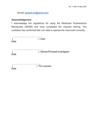Ver. 1, Date 19 Sep 2024
(Email: pawarit.inn@gmai.com)
Acknowledgement
I acknowledge the regulations for using the Motorized Fluorescence
Microscope (ZEISS) and have completed the required training. The
custodian has confirmed that I am able to operate the instrument correctly.
………………………………….
( ) User
Date
…………………………………..
( ) Advisor/Principal Investigator
Date
…………………………………..
( ) The custodian
Date
 