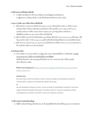 Ver. 2, Date 9 June 2025
การใช+งานและการแก+ไขปYญหาเครื่องมือ
8. หากผู)ใช)งานพบป•ญหาในการใช)งานอยJาแก)ป•ญหาเอง ต)องแจ)งผู)ดูแลกJอนเปFนอันดับแรก
ทางผู)ดูแลจะทำการแก)ป•ญหาเบื้องต)น หากยังแก)ไมJได)จะติดตJอบริษัทเข)ามาดำเนินการตJอไป
การจอง การบันทึก และการสื่อสารเรื่องการใช+เครื่องมือ
9. ผู)ใช)งานต)องทำการจองชJวงเวลาที่จะใช)งานใน google calendar (ลิงคtจะสJงให)ภายหลังจากการได)รับการเทรน)
และต)องลงบันทึกการใช)งานรวมถึงแจ)งสถานะเครื่องหลังการใช)งานทุกครั้งใน online logbook (ลิงคt access
จะสJงให)ภายหลังจากการได)รับการเทรน) โดยสามารถสแกน QR code ที่อยูJบนโต•ะวางกล)องดังกลJาว
เพื่อให)ผู)ใช)งานคนอื่นทราบ และวางแผนการใช)งานเครื่องมือตJอได)
10. ผู)ใช)งานจะได)รับขJาวสารเกี่ยวกับเครื่องมือหรือสามารถแจ)งป•ญหาขัดข)องได) ผJานทาง google group หรือไลนtกลุJม “ผู)ใช)
ห)องแลบสำนักงานวิจัย” สำหรับ google group ผู)ใช)งานที่จะได)รับลิงคtเชิญอีกทีเมื่อผJานการเทรนเปFนที่เรียบร)อยแล)ว
11. ผู)ใช)งานสามารถ add Bioimage Line: @121whhyj ซึ่งเปFนอีกชJองทางหนึ่งในการจอง ลง log book และทบทวนการ
ใช)งานเครื่องมือ หรือรับขJาวสารเกี่ยวกับเครื่องมือ
การอ+างอิงผลงานวิจัย
12. โครงการวิจัยที submit เข)ามาขอใช)งาน ทางผู)ดูแลจะมีการสอบถามถึงผลลัพธtที่ได)จากการใช)เครื่องมือ และต)องมี
acknowledgement เมื่อมีการกลJาวถึงเครื่องมือในวารสารที่ตีพิมพt
เพื่อใช)เปFนหลักฐานในการจัดการและดูแลเครื่องมือในอนาคต เชJน การซJอมบำรุง หรือการซื้ออุปกรณtเสริม
หรือการซื้อทดแทน เปFนต)น
ตัวอย_าง acknowledgement: https://minicore-rarc.blogspot.com/2019/02/how-to-acknowledge-
research-facility.html
Example text:
We would like to thank the Research Center, Faculty of Medicine, Ramathibodi Hospital for
instrumentation support for the Motorized Upright Microscope.
or
We acknowledge the Research Center, Faculty of Medicine, Ramathibodi Hospital for instrument
support: Motorized Upright Microscope. The authors thank Dr. Tassanee Lerksuthirat, Chalisa
Jaturapaktrarak, and Pawarit Innachai for instrument operation assistance.
การจัดการและความปลอดภัยของข+อมูล
13. ให)ผู)ใช)งานกล)องบันทึกข)อมูลลงในไดรtฟ data เทJานั้น ข)อมูลที่ไมJได)บันทึกลงในไดรtฟนี้จะถูกลบออกจากคอมพิวเตอรt
 
