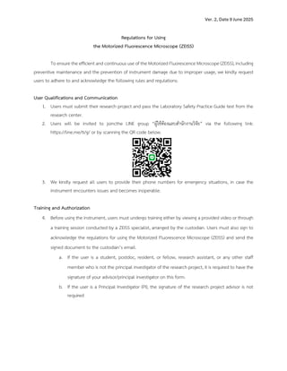 Ver. 2, Date 9 June 2025
Regulations for Using
the Motorized Fluorescence Microscope (ZEISS)
To ensure the efficient and continuous use of the Motorized Fluorescence Microscope (ZEISS), including
preventive maintenance and the prevention of instrument damage due to improper usage, we kindly request
users to adhere to and acknowledge the following rules and regulations:
User Qualifications and Communication
1. Users must submit their research project and pass the Laboratory Safety Practice Guide test from the
research center.
2. Users will be invited to joincthe LINE group “ผู)ใช)ห)องแลบสำนักงานวิจัย” via the following link:
https://line.me/ti/g/ or by scanning the QR code below.
3. We kindly request all users to provide their phone numbers for emergency situations, in case the
instrument encounters issues and becomes inoperable.
Training and Authorization
4. Before using the instrument, users must undergo training either by viewing a provided video or through
a training session conducted by a ZEISS specialist, arranged by the custodian. Users must also sign to
acknowledge the regulations for using the Motorized Fluorescence Microscope (ZEISS) and send the
signed document to the custodian’s email.
a. If the user is a student, postdoc, resident, or fellow, research assistant, or any other staff
member who is not the principal investigator of the research project, it is required to have the
signature of your advisor/principal investigator on this form.
b. If the user is a Principal Investigator (PI), the signature of the research project advisor is not
required
 