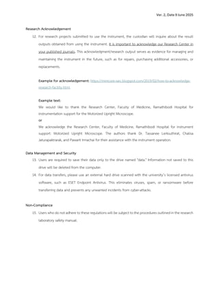 Ver. 2, Date 9 June 2025
Research Acknowledgement
12. For research projects submitted to use the instrument, the custodian will inquire about the result
outputs obtained from using the instrument. It is important to acknowledge our Research Center in
your published journals. This acknowledgment/research output serves as evidence for managing and
maintaining the instrument in the future, such as for repairs, purchasing additional accessories, or
replacements.
Example for acknowledgement: https://minicore-rarc.blogspot.com/2019/02/how-to-acknowledge-
research-facility.html
Example text:
We would like to thank the Research Center, Faculty of Medicine, Ramathibodi Hospital for
instrumentation support for the Motorized Upright Microscope.
or
We acknowledge the Research Center, Faculty of Medicine, Ramathibodi Hospital for instrument
support: Motorized Upright Microscope. The authors thank Dr. Tassanee Lerksuthirat, Chalisa
Jaturapaktrarak, and Pawarit Innachai for their assistance with the instrument operation.
Data Management and Security
13. Users are required to save their data only to the drive named "data." Information not saved to this
drive will be deleted from the computer.
14. For data transfers, please use an external hard drive scanned with the university’s licensed antivirus
software, such as ESET Endpoint Antivirus. This eliminates viruses, spam, or ransomware before
transferring data and prevents any unwanted incidents from cyber-attacks.
Non-Compliance
15. Users who do not adhere to these regulations will be subject to the procedures outlined in the research
laboratory safety manual.
 
