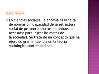 ANOMIAEn ciencias sociales, la anomia es la falta de normas o incapacidad de la estructura social de proveer a ciertos individuos lo necesario para lograr las metas de la sociedad. Se trata de un concepto que ha ejercido gran influencia en la teoría sociológica contemporánea.