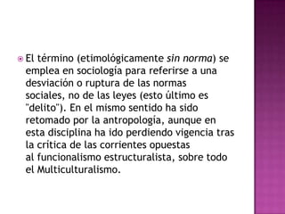 El término (etimológicamente sin norma) se emplea en sociología para referirse a una desviación o ruptura de las normas sociales, no de las leyes (esto último es "delito"). En el mismo sentido ha sido retomado por la antropología, aunque en esta disciplina ha ido perdiendo vigencia tras la crítica de las corrientes opuestas al funcionalismo estructuralista, sobre todo el Multiculturalismo.