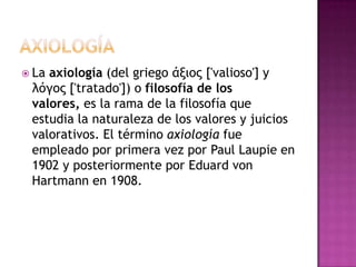 AXIOLOGÍALa axiología (del griego άξιος ['valioso'] y λόγος ['tratado']) o filosofía de los valores, es la rama de la filosofía que estudia la naturaleza de los valores y juicios valorativos. El término axiología fue empleado por primera vez por Paul Laupie en 1902 y posteriormente por Eduard von Hartmann en 1908.